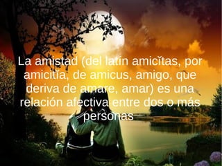 La amistad (del latín amicĭtas, por
amicitĭa, de amicus, amigo, que
deriva de amare, amar) es una
relación afectiva entre dos o más
personas.
 