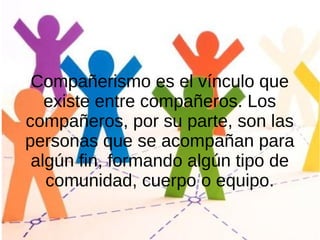 Compañerismo es el vínculo que
existe entre compañeros. Los
compañeros, por su parte, son las
personas que se acompañan para
algún fin, formando algún tipo de
comunidad, cuerpo o equipo.
 