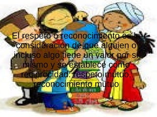 El respeto o reconocimiento es la
consideración de que alguien o
incluso algo tiene un valor por sí
mismo y se establece como
reciprocidad: respeto mutuo,
reconocimiento mutuo
 