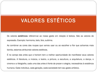 Os valores estéticos referem-se ao nosso gosto em relação à beleza. São os valores de
expressão. Exemplo: harmonia, belo, feio, sublime.
Ao combinar as cores das roupas que vamos usar ou ao escolher a flor que achamos mais
bonita, estamos atribuindo valores estéticos.
É no campo das artes que o homem tem a melhor oportunidade de manifestar seus valores
estéticos. A literatura, a música, o teatro, a pintura, a escultura, a arquitetura, a dança, o
cinema e a fotografia, cada uma das artes é fonte de prazer e alegria, necessários à existência
humana. Cada indivíduo, cada geração, cada sociedade tem seu gosto artístico.
VALORES ESTÉTICOS
 