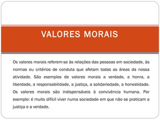Os valores morais referem-se às relações das pessoas em sociedade, às
normas ou critérios de conduta que afetam todas as áreas da nossa
atividade. São exemplos de valores morais a verdade, a honra, a
liberdade, a responsabilidade, a justiça, a solidariedade, a honestidade.
Os valores morais são indispensáveis à convivência humana. Por
exemplo: é muito difícil viver numa sociedade em que não se praticam a
justiça e a verdade.
VALORES MORAIS
 