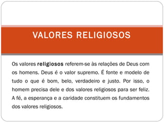 Os valores religiosos referem-se às relações de Deus com
os homens. Deus é o valor supremo. É fonte e modelo de
tudo o que é bom, belo, verdadeiro e justo. Por isso, o
homem precisa dele e dos valores religiosos para ser feliz.
A fé, a esperança e a caridade constituem os fundamentos
dos valores religiosos.
VALORES RELIGIOSOS
 