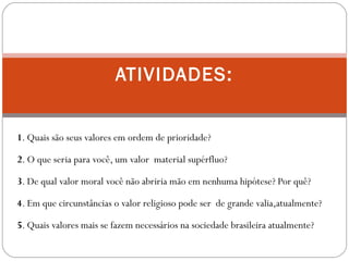 1. Quais são seus valores em ordem de prioridade?
2. O que seria para você, um valor material supérfluo?
3. De qual valor moral você não abriria mão em nenhuma hipótese? Por quê?
4. Em que circunstâncias o valor religioso pode ser de grande valia,atualmente?
5. Quais valores mais se fazem necessários na sociedade brasileira atualmente?
ATIVIDADES:
 