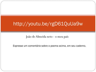 João de Almeida neto - o meu país
http://youtu.be/rgD61QuUa9w
Expresse um comentário sobre o poema acima, em seu caderno.
 