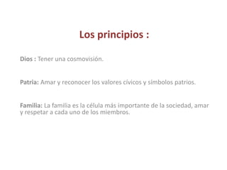 Los principios :
Dios : Tener una cosmovisión.
Patria: Amar y reconocer los valores cívicos y símbolos patrios.
Familia: La familia es la célula más importante de la sociedad, amar
y respetar a cada uno de los miembros.
 