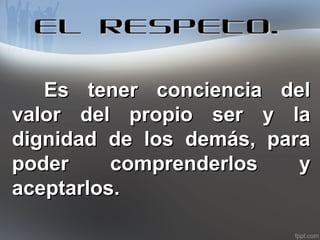 EL RESPETO.
Es tener conciencia del
valor del propio ser y la
dignidad de los demás, para
poder
comprenderlos
y
aceptarlos.

 