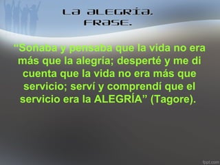 LA ALEGRÍA.
FRASE.

“Soñaba y pensaba que la vida no era
más que la alegría; desperté y me di
cuenta que la vida no era más que
servicio; serví y comprendí que el
servicio era la ALEGRÍA” (Tagore).

 