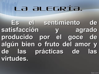 LA ALEGRÍA.
Es el sentimiento de
satisfacción
y
agrado
producido por el goce de
algún bien o fruto del amor y
de las prácticas de las
virtudes.

 