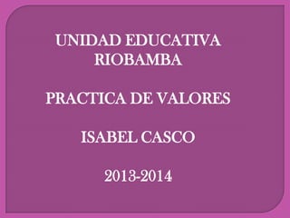 UNIDAD EDUCATIVA
RIOBAMBA
PRACTICA DE VALORES
ISABEL CASCO
2013-2014

 