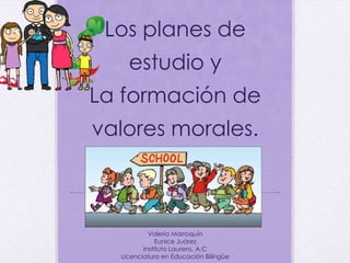 Los planes de
estudio y
La formación de
valores morales.
Valeria Marroquín
Eunice Juárez
Instituto Laurens, A.C
Licenciatura en Educación Bilingüe
 