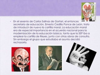 • En el sexenio de Carlos Salinas de Gortari, el entonces
secretario de educación, Ernesto Cedillo Ponce de León, trato
de introducir de nuevo la cartilla moral. La educación moral
era de especial importancia en el acuerdo nacional para la
modernización de la educación básica, tanto que la SEP iba a
emplear la cartilla de Reyes, junto con otras obras de consulta.
Sin embargo el grupo que estudiaba el asunto decidió
rechazarla.
 