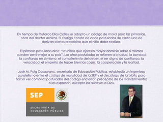 En tiempo de Plutarco Elías Calles se adopto un código de moral para las primarias,
obra del doctor Araizas. El código consta de once postulados de cada uno de
derivan ciertos propósitos que el niño debe realizar.
El primero postulado dice: “los niños que ejercen mayor dominio sobre si mismos
pueden servir mejor a su país”. Los otros postulados se refieren a la salud, la bondad,
la confianza en si mismo, el cumplimiento del deber, el ser digno de confianza, la
veracidad, el empeño de hacer bien las cosas, la cooperación y la lealtad.
José M. Puig Casauranc, secretario de Educación Publica, estableció un ingenioso
paralelismo entre el código de moralidad de la SEP y el decálogo de la biblia para
hacer ver como los postulados del código encierran preceptos de los mandamientos
o los expresan, excepto los relativos a Dios.
 
