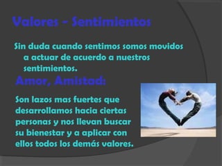 Valores - Sentimientos
Sin duda cuando sentimos somos movidos
a actuar de acuerdo a nuestros
sentimientos.
Amor, Amistad:
Son lazos mas fuertes que
desarrollamos hacia ciertas
personas y nos llevan buscar
su bienestar y a aplicar con
ellos todos los demás valores.
 