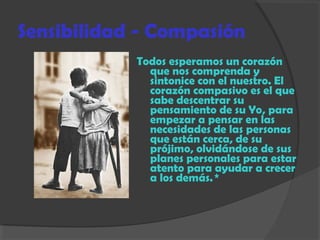 Sensibilidad - Compasión
Todos esperamos un corazón
que nos comprenda y
sintonice con el nuestro. El
corazón compasivo es el que
sabe descentrar su
pensamiento de su Yo, para
empezar a pensar en las
necesidades de las personas
que están cerca, de su
prójimo, olvidándose de sus
planes personales para estar
atento para ayudar a crecer
a los demás. *
 