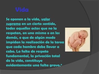 Vida
Se oponen a la vida, valor
supremo en un cierto sentido,
todos aquellos actos que no la
respeten, en uno mismo o en los
demás, o que de algún modo
impidan la realización de la tarea
que cada hombre debe llevar a
cabo. La falta de respeto
fundamental, la privación total
de la vida, constituye
evidentemente una falta grave.*
 