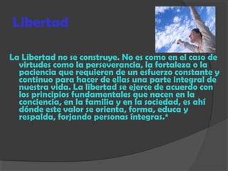 Libertad
La Libertad no se construye. No es como en el caso de
virtudes como la perseverancia, la fortaleza o la
paciencia que requieren de un esfuerzo constante y
continuo para hacer de ellas una parte integral de
nuestra vida. La libertad se ejerce de acuerdo con
los principios fundamentales que nacen en la
conciencia, en la familia y en la sociedad, es ahí
dónde este valor se orienta, forma, educa y
respalda, forjando personas íntegras.*
 