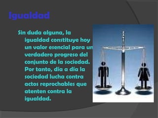 Igualdad
Sin duda alguna, la
igualdad constituye hoy
un valor esencial para un
verdadero progreso del
conjunto de la sociedad.
Por tanto, día a día la
sociedad lucha contra
actos reprochables que
atenten contra la
igualdad.
 