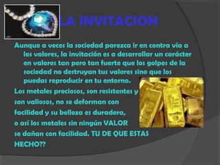LA INVITACION
Aunque a veces la sociedad parezca ir en contra vía a
los valores, la invitación es a desarrollar un carácter
en valores tan pero tan fuerte que los golpes de la
sociedad no destruyan tus valores sino que los
puedas reproducir en tu entorno.
Los metales preciosos, son resistentes y
son valiosos, no se deforman con
facilidad y su belleza es duradera,
o así los metales sin ningún VALOR
se dañan con facilidad. TU DE QUE ESTAS
HECHO??
 