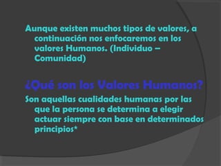 Aunque existen muchos tipos de valores, a
continuación nos enfocaremos en los
valores Humanos. (Individuo –
Comunidad)
¿Qué son los Valores Humanos?
Son aquellas cualidades humanas por las
que la persona se determina a elegir
actuar siempre con base en determinados
principios*
 