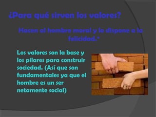 ¿Para qué sirven los valores?
Hacen al hombre moral y lo dispone a la
felicidad.*
Los valores son la base y
los pilares para construir
sociedad. (Así que son
fundamentales ya que el
hombre es un ser
netamente social)
 