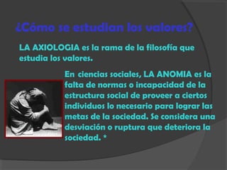 ¿Cómo se estudian los valores?
LA AXIOLOGIA es la rama de la filosofía que
estudia los valores.
En  ciencias sociales, LA ANOMIA es la
falta de normas o incapacidad de la
estructura social de proveer a ciertos
individuos lo necesario para lograr las
metas de la sociedad. Se considera una
desviación o ruptura que deteriora la
sociedad. *
 