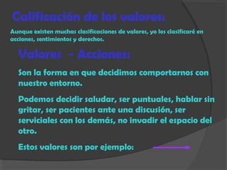 Calificación de los valores:
Aunque existen muchas clasificaciones de valores, yo los clasificaré en
acciones, sentimientos y derechos.
Valores - Acciones:
Son la forma en que decidimos comportarnos con
nuestro entorno.
Podemos decidir saludar, ser puntuales, hablar sin
gritar, ser pacientes ante una discusión, ser
serviciales con los demás, no invadir el espacio del
otro.
Estos valores son por ejemplo:
 