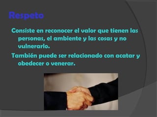 Respeto
Consiste en reconocer el valor que tienen las
personas, el ambiente y las cosas y no
vulnerarlo.
También puede ser relacionado con acatar y
obedecer o venerar.
 