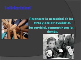 Solidaridad
Reconocer la necesidad de los
otros y decidir ayudarlos.
Ser servicial, compartir con los
demás.
 