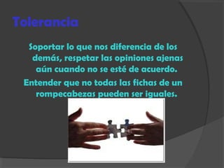 Tolerancia
Soportar lo que nos diferencia de los
demás, respetar las opiniones ajenas
aún cuando no se esté de acuerdo.
Entender que no todas las fichas de un
rompecabezas pueden ser iguales.
 