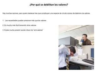 ¿Por qué se debilitan los valores? 
Hay muchas razones, pero quiero destacar tres que constituyen una especie de círculo vicioso de deterioro de valores. 
1. Las necesidades pueden presionar más que los valores 
2. Es mucho más fácil transmitir otros valores 
3. Existe mucha presión social a favor de “anti-valores” 
 