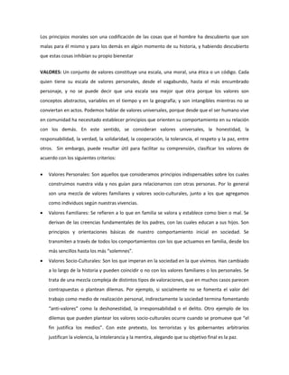 Los principios morales son una codificación de las cosas que el hombre ha descubierto que son 
malas para él mismo y para los demás en algún momento de su historia, y habiendo descubierto 
que estas cosas inhibían su propio bienestar 
VALORES: Un conjunto de valores constituye una escala, una moral, una ética o un código. Cada 
quien tiene su escala de valores personales, desde el vagabundo, hasta el más encumbrado 
personaje, y no se puede decir que una escala sea mejor que otra porque los valores son 
conceptos abstractos, variables en el tiempo y en la geografía; y son intangibles mientras no se 
conviertan en actos. Podemos hablar de valores universales, porque desde que el ser humano vive 
en comunidad ha necesitado establecer principios que orienten su comportamiento en su relación 
con los demás. En este sentido, se consideran valores universales, la honestidad, la 
responsabilidad, la verdad, la solidaridad, la cooperación, la tolerancia, el respeto y la paz, entre 
otros. Sin embargo, puede resultar útil para facilitar su comprensión, clasificar los valores de 
acuerdo con los siguientes criterios: 
 Valores Personales: Son aquellos que consideramos principios indispensables sobre los cuales 
construimos nuestra vida y nos guían para relacionarnos con otras personas. Por lo general 
son una mezcla de valores familiares y valores socio-culturales, junto a los que agregamos 
como individuos según nuestras vivencias. 
 Valores Familiares: Se refieren a lo que en familia se valora y establece como bien o mal. Se 
derivan de las creencias fundamentales de los padres, con las cuales educan a sus hijos. Son 
principios y orientaciones básicas de nuestro comportamiento inicial en sociedad. Se 
transmiten a través de todos los comportamientos con los que actuamos en familia, desde los 
más sencillos hasta los más “solemnes”. 
 Valores Socio-Culturales: Son los que imperan en la sociedad en la que vivimos. Han cambiado 
a lo largo de la historia y pueden coincidir o no con los valores familiares o los personales. Se 
trata de una mezcla compleja de distintos tipos de valoraciones, que en muchos casos parecen 
contrapuestas o plantean dilemas. Por ejemplo, si socialmente no se fomenta el valor del 
trabajo como medio de realización personal, indirectamente la sociedad termina fomentando 
“anti-valores” como la deshonestidad, la irresponsabilidad o el delito. Otro ejemplo de los 
dilemas que pueden plantear los valores socio-culturales ocurre cuando se promueve que “el 
fin justifica los medios”. Con este pretexto, los terroristas y los gobernantes arbitrarios 
justifican la violencia, la intolerancia y la mentira, alegando que su objetivo final es la paz. 
 