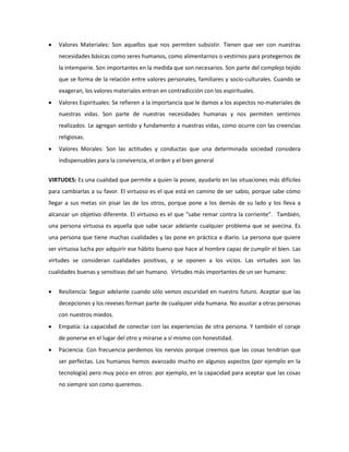  Valores Materiales: Son aquellos que nos permiten subsistir. Tienen que ver con nuestras 
necesidades básicas como seres humanos, como alimentarnos o vestirnos para protegernos de 
la intemperie. Son importantes en la medida que son necesarios. Son parte del complejo tejido 
que se forma de la relación entre valores personales, familiares y socio-culturales. Cuando se 
exageran, los valores materiales entran en contradicción con los espirituales. 
 Valores Espirituales: Se refieren a la importancia que le damos a los aspectos no-materiales de 
nuestras vidas. Son parte de nuestras necesidades humanas y nos permiten sentirnos 
realizados. Le agregan sentido y fundamento a nuestras vidas, como ocurre con las creencias 
religiosas. 
 Valores Morales: Son las actitudes y conductas que una determinada sociedad considera 
indispensables para la convivencia, el orden y el bien general 
VIRTUDES: Es una cualidad que permite a quien la posee, ayudarlo en las situaciones más difíciles 
para cambiarlas a su favor. El virtuoso es el que está en camino de ser sabio, porque sabe cómo 
llegar a sus metas sin pisar las de los otros, porque pone a los demás de su lado y los lleva a 
alcanzar un objetivo diferente. El virtuoso es el que “sabe remar contra la corriente”. También, 
una persona virtuosa es aquella que sabe sacar adelante cualquier problema que se avecina. Es 
una persona que tiene muchas cualidades y las pone en práctica a diario. La persona que quiere 
ser virtuosa lucha por adquirir ese hábito bueno que hace al hombre capaz de cumplir el bien. Las 
virtudes se consideran cualidades positivas, y se oponen a los vicios. Las virtudes son las 
cualidades buenas y sensitivas del ser humano. Virtudes más importantes de un ser humano: 
 Resiliencia: Seguir adelante cuando sólo vemos oscuridad en nuestro futuro. Aceptar que las 
decepciones y los reveses forman parte de cualquier vida humana. No asustar a otras personas 
con nuestros miedos. 
 Empatía: La capacidad de conectar con las experiencias de otra persona. Y también el coraje 
de ponerse en el lugar del otro y mirarse a sí mismo con honestidad. 
 Paciencia: Con frecuencia perdemos los nervios porque creemos que las cosas tendrían que 
ser perfectas. Los humanos hemos avanzado mucho en algunos aspectos (por ejemplo en la 
tecnología) pero muy poco en otros: por ejemplo, en la capacidad para aceptar que las cosas 
no siempre son como queremos. 
 