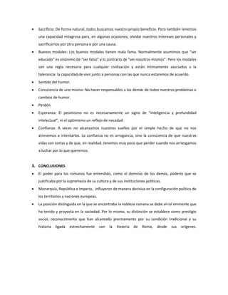  Sacrificio: De forma natural, todos buscamos nuestro propio beneficio. Pero también tenemos 
una capacidad milagrosa para, en algunas ocasiones, olvidar nuestros intereses personales y 
sacrificarnos por otra persona o por una causa. 
 Buenos modales: Los buenos modales tienen mala fama. Normalmente asumimos que “ser 
educado” es sinónimo de “ser falso” y lo contrario de “ser nosotros mismos”. Pero los modales 
son una regla necesaria para cualquier civilización y están íntimamente asociados a la 
tolerancia: la capacidad de vivir junto a personas con las que nunca estaremos de acuerdo. 
 Sentido del humor. 
 Consciencia de uno mismo: No hacer responsables a los demás de todos nuestros problemas o 
cambios de humor. 
 Perdón. 
 Esperanza: El pesimismo no es necesariamente un signo de “inteligencia y profundidad 
intelectual”, ni el optimismo un reflejo de necedad. 
 Confianza: A veces no alcanzamos nuestros sueños por el simple hecho de que no nos 
atrevemos a intentarlos. La confianza no es arrogancia, sino la consciencia de que nuestras 
vidas son cortas y de que, en realidad, tenemos muy poco que perder cuando nos arriesgamos 
a luchar por lo que queremos. 
3. CONCLUSIONES 
 El poder para los romanos fue entendido, como el dominio de los demás, poderío que se 
justificaba por la supremacía de su cultura y de sus instituciones políticas. 
 Monarquía, República e Imperio, influyeron de manera decisiva en la configuración política de 
los territorios y naciones europeas. 
 La posición distinguida en la que se encontraba la nobleza romana se debe al rol eminente que 
ha tenido y proyecta en la sociedad. Por lo mismo, su distinción se establece como prestigio 
social, reconocimiento que han alcanzado precisamente por su condición tradicional y su 
historia ligada estrechamente con la historia de Roma, desde sus orígenes. 
 
