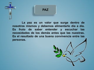 PAZ 
La paz es un valor que surge dentro de 
nosotros mismos y debemos alimentarlo día a día. 
Es fruto de saber entender y escuchar las 
necesidades de los demás antes que las nuestras. 
Es el resultado de una buena convivencia entre las 
personas. 
 