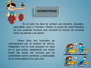 HONESTIDAD 
Es el valor de decir la verdad, ser decente, recatado, 
razonable, justo u honrado. Desde un punto de vista filosófico 
es una cualidad humana que consiste en actuar de acuerdo 
como se piensa y se siente. 
Quien obra con honradez se 
caracterizará por la rectitud de ánimo, 
integridad con la cual procede en todo 
en lo que actúa, respetando por sobre 
todas las cosas las normas que se 
consideran como correctas y adecuadas 
en la comunidad en la cual vive. 
 