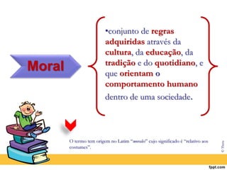 Moral
•conjunto de regras
adquiridas através da
cultura, da educação, da
tradição e do quotidiano, e
que orientam o
comportamento humano
dentro de uma sociedade.
O termo tem origem no Latim “morales” cujo significado é “relativo aos
costumes”.
© Thera