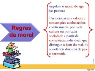 Regras
da moral
•regulam o modo de agir
das pessoas
•Associadas aos valores e
convenções estabelecidos
coletivamente por cada
cultura ou por cada
sociedade a partir da
consciência individual, que
distingue o bem do mal, ou
a violência dos atos de paz
e harmonia.
© Thera