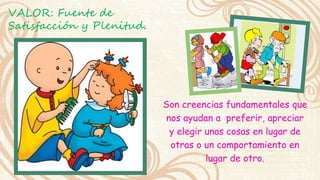 Son creencias fundamentales que 
nos ayudan a preferir, apreciar 
y elegir unas cosas en lugar de 
otras o un comportamiento en 
lugar de otro. 
VALOR: Fuente de 
Satisfacción y Plenitud. 
 