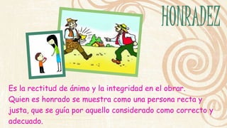 Es la rectitud de ánimo y la integridad en el obrar. 
Quien es honrado se muestra como una persona recta y 
justa, que se guía por aquello considerado como correcto y 
adecuado. 
 