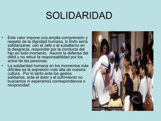 SOLIDARIDAD 
• Este valor impone una amplia comprensión y 
respeto de la dignidad humana, lo lindo sería 
solidarizarse con el Jefe o el subalterno en 
la desgracia, responder por la conducta del 
hijo en todo momento. Asumir la defensa del 
débil y no rehuir la responsabilidad por los 
actos de las personas. 
• La solidaridad humana en los momentos más 
difíciles es la expresión más alta de nuestra 
cultura. Por lo tanto ante los gestos 
solidarios, ante el dolor y el sufrimiento no 
buscamos ni esperamos correspondencia o 
reciprocidad 
 