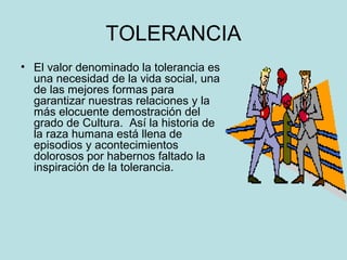 TOLERANCIA 
• El valor denominado la tolerancia es 
una necesidad de la vida social, una 
de las mejores formas para 
garantizar nuestras relaciones y la 
más elocuente demostración del 
grado de Cultura. Así la historia de 
la raza humana está llena de 
episodios y acontecimientos 
dolorosos por habernos faltado la 
inspiración de la tolerancia. 
 