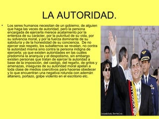 LA AUTORIDAD. 
• Los seres humanos necesitan de un gobierno, de alguien 
que haga las veces de autoridad, pero la persona 
encargada de ejercerla merece acatamiento por la 
entereza de su carácter, por la pulcritud de su vida, por 
su solvencia moral, y por la fuerza dominante de su 
sabiduría y de la honestidad de su conciencia. De no 
ejercer ese respeto, los subalternos se revelan, no contra 
la autoridad misma sino contra la persona indigna de 
ejercerla; ya que existen autoridades en las cuáles 
predomina la anarquía y el despotismo, sin embargo 
existen personas que tratan de ejercer la autoridad a 
base de la imposición, del castigo, del regaño, de gritos y 
amenazas, inseguras de su autoridad moral apelan a 
toda clase de medios coercitivos para hacerse obedecer 
y lo que encuentran una negativa rotunda con ademán 
altanero, portazo, golpe violento en el escritorio etc. 
 