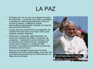 LA PAZ 
• El deseo de vivir en paz es el deseo de todas 
las personas. La paz es una meta a conseguir 
y mantener y esto puede lograrse si todo el 
mundo lo desea y colabora y puede 
desarrollarse plenamente si existe un nivel de 
paz personal suficiente. 
• La paz que nos proporciona la aceptación de 
nuestra forma de ser es el mejor motor para 
mejorar nuestros defectos. 
• Renunciar a alimentar resentimientos, es 
renunciar al deseo de cólera, de guerra, de 
venganza. Aprendamos de los errores y de 
los aciertos que hemos tenido, trabajemos 
unidos para construir un presente más 
humano y así estamos ayudando a poner los 
cimientos para el futuro. 
• Esto es una semilla de paz que nos hace 
solidarios con todo cuanto existe, nos hace ver 
que toda persona sólo por el hecho de ser, es 
digna de ser amada. 
