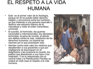 EL RESPETO A LA VIDA 
HUMANA 
• Este es el primer valor de la Axiología, 
porque sin él no puede haber derecho, 
religión y convivencia entre los hombres.; 
ya que matando a una persona equivale a 
destruir ese esfuerzo titánico de la 
naturaleza y violar el orden maravilloso 
universal. 
• El suicidio, el homicidio, las guerras 
nacionales e internacionales, los atentados 
terroristas, la pena de muerte, el aborto 
son delitos contra la vida, violatorios de los 
derechos humanos; no importa las 
razones por lo que practiquen esto. 
• Atentan contra este valor los médicos que 
desatienden a sus pacientes o que por 
negligencia se equivoquen en el 
diagnóstico y les ocasione la muerte; los 
padres que abandonan a sus hijos o los 
maltratan; Y en lo relacionado con el 
control natal y la Planificación Familiar se 
violará en este caso el respeto a la vida 
humana. 
 