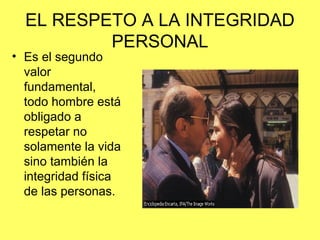 EL RESPETO A LA INTEGRIDAD 
PERSONAL 
• Es el segundo 
valor 
fundamental, 
todo hombre está 
obligado a 
respetar no 
solamente la vida 
sino también la 
integridad física 
de las personas. 
 