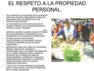 EL RESPETO A LA PROPIEDAD 
PERSONAL. 
• Aquí trataremos únicamente de la propiedad 
personal, derecho inalienable en todos los 
regímenes tanto socialistas como de 
economía de mercado. 
• La necesidad de convivencia impone el 
respeto irrestricto a la propiedad personal, 
familiar y social. Ejemplo: 
Los 
patronos cuando no pagan lo justo al trabajo 
de sus asalariados, los sueldos de sus 
empleados y los honorarios profesionales. 
• El abuso de los comerciantes 
inescrupulosos con las pesas, precios, 
medidas y calidades de los artículos 
negociables. 
• Igualmente violan este valor los empleados, 
obreros, ejecutivos, maestros y 
profesionales que no cumplen idóneamente 
con su deber, llegando tarde o saliendo 
temprano de su trabajo por falta de 
responsabilidad, inutilizando maquinaria, 
desperdiciando materiales y no dando el 
tiempo al empleo para una optima 
realización de la tarea. 
• Y así el ser humano respeta la propiedad 
ajena, no por temor a la sanción legal sino 
por su propia conciencia. 
 