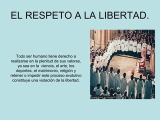 EL RESPETO A LA LIBERTAD. 
Todo ser humano tiene derecho a 
realizarse en la plenitud de sus valores, 
ya sea en la ciencia, el arte, los 
deportes, el matrimonio, religión y 
retener o impedir este proceso evolutivo 
constituye una violación de la libertad. 
 