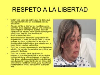 RESPETO A LA LIBERTAD 
. 
• Violan este valor los padres que no dan a sus 
hijos oportunamente las facilidades para su 
educación. 
• Atentan contra la libertad los maridos que no 
permiten a sus esposas adquirir una profesión 
o desempeñar un empleo, cuando están en 
capacidad de hacerlo y que por un complejo de 
inferioridad ejercen una abominable 
dominación sobre ellas. 
• Hay violación de este valor por parte de los 
empresarios o Jefes de Instituciones públicas 
que por egoísmo no permiten el ascenso a 
posiciones de jurisdicción a sus subalternos, si 
estos tienen méritos suficientes. 
• Todo ser humano tiene derecho a la libertad de 
religión, de trabajo, de participación política, de 
expresión de ideas. 
• Todo ser humano tiene derecho a la 
existencia, a la integridad física, a los medios 
indispensables y suficientes para un nivel de 
vida digno; a la buena reputación, a la libertad 
para buscar la verdad dentro de los límites del 
orden moral y del bien común, para manifestar 
y defender sus ideas, para cultivar cualquier 
arte. 
 