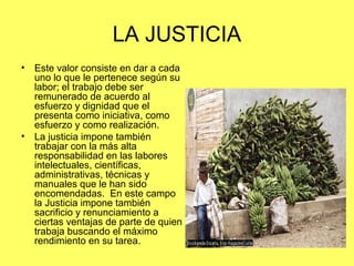 LA JUSTICIA 
• Este valor consiste en dar a cada 
uno lo que le pertenece según su 
labor; el trabajo debe ser 
remunerado de acuerdo al 
esfuerzo y dignidad que el 
presenta como iniciativa, como 
esfuerzo y como realización. 
• La justicia impone también 
trabajar con la más alta 
responsabilidad en las labores 
intelectuales, científicas, 
administrativas, técnicas y 
manuales que le han sido 
encomendadas. En este campo 
la Justicia impone también 
sacrificio y renunciamiento a 
ciertas ventajas de parte de quien 
trabaja buscando el máximo 
rendimiento en su tarea. 
 