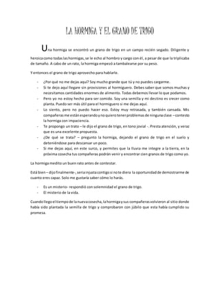 LA HORMIGA Y EL GRANO DE TRIGO 
Una hormiga se encontró un grano de trigo en un campo recién segado. Diligente y 
heroica como todas las hormigas, se le echo al hombro y cargo con él, a pesar de que la triplicaba 
de tamaño. A cabo de un rato, la hormiga empezó a tambalearse por su peso. 
Y entonces el grano de trigo aprovecho para hablarle. 
- ¿Por qué no me dejas aquí? Soy mucho grande que tú y no puedes cargarme. 
- Si te dejo aquí llegare sin provisiones al hormiguero. Debes saber que somos muchas y 
necesitamos cantidades enormes de alimento. Todas debemos llevar lo que podamos. 
- Pero yo no estoy hecho para ser comido. Soy una semilla y mi destino es crecer como 
planta. Puedo ser más útil para el hormiguero si me dejas aquí. 
- Lo siento, pero no puedo hacer eso. Estoy muy retrasada, y también cansada. Mis 
compañeras me están esperando y no quiero tener problemas de ninguna clase – contesto 
la hormiga con impaciencia. 
- Te propongo un trato – le dijo el grano de trigo, en tono jovial -. Presta atención, y veraz 
que es una excelente propuesta. 
- ¿De qué se trata? – pregunto la hormiga, dejando el grano de trigo en el suelo y 
deteniéndose para descansar un poco. 
- Si me dejas aquí, en este surco, y permites que la lluvia me integre a la tierra, en la 
próxima cosecha tus compañeras podrán venir y encontrar cien granos de trigo como yo. 
La hormiga medito un buen rato antes de contestar. 
Está bien – dijo finalmente-, seria injusta contigo si no te diera la oportunidad de demostrarme de 
cuanto eres capaz. Solo me gustaría saber cómo lo harás. 
- Es un misterio- respondió con solemnidad el grano de trigo. 
- El misterio de la vida. 
Cuando llego el tiempo de la nueva cosecha, la hormiga y sus compañeras volvieron al sitio donde 
había sido plantada la semilla de trigo y comprobaron con júbilo que esta había cumplido su 
promesa. 
 